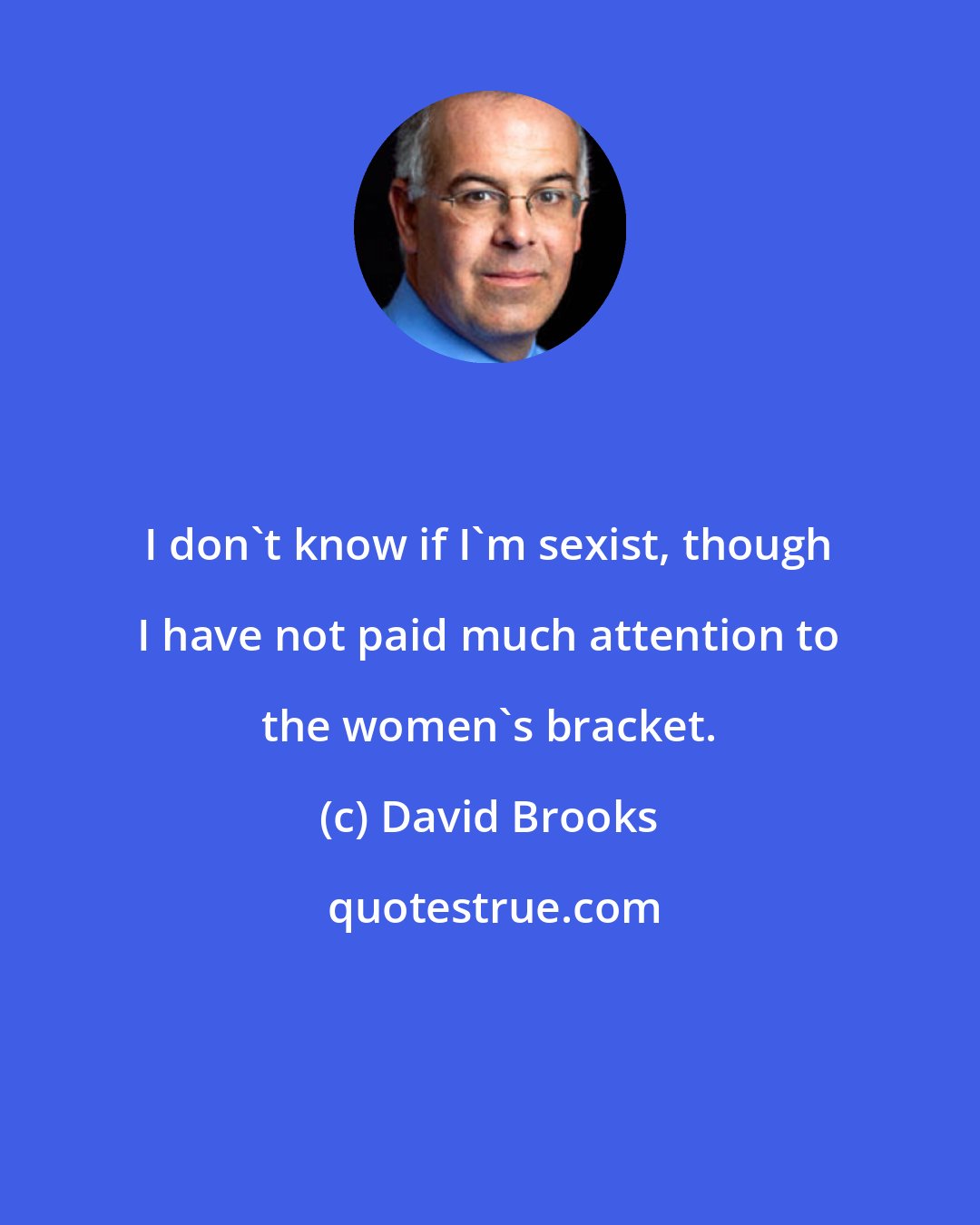 David Brooks: I don't know if I'm sexist, though I have not paid much attention to the women's bracket.