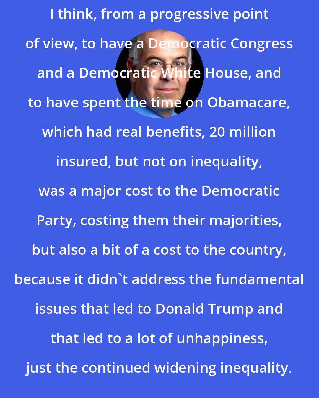 David Brooks: I think, from a progressive point of view, to have a Democratic Congress and a Democratic White House, and to have spent the time on Obamacare, which had real benefits, 20 million insured, but not on inequality, was a major cost to the Democratic Party, costing them their majorities, but also a bit of a cost to the country, because it didn't address the fundamental issues that led to Donald Trump and that led to a lot of unhappiness, just the continued widening inequality.