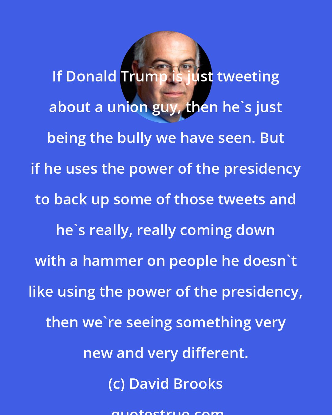 David Brooks: If Donald Trump is just tweeting about a union guy, then he's just being the bully we have seen. But if he uses the power of the presidency to back up some of those tweets and he's really, really coming down with a hammer on people he doesn't like using the power of the presidency, then we're seeing something very new and very different.