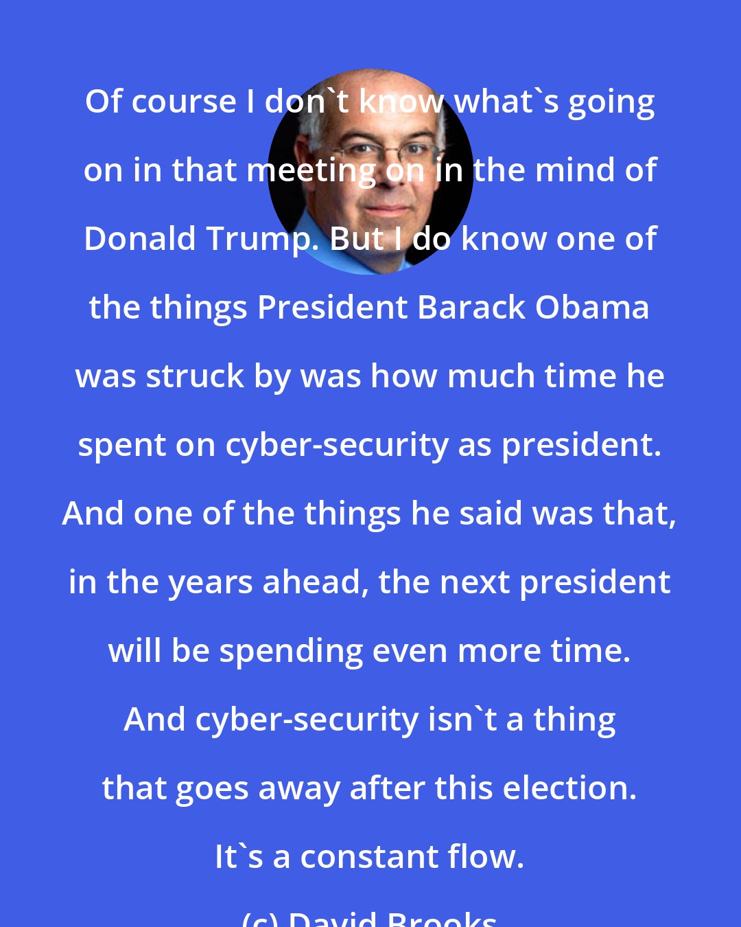 David Brooks: Of course I don't know what's going on in that meeting on in the mind of Donald Trump. But I do know one of the things President Barack Obama was struck by was how much time he spent on cyber-security as president. And one of the things he said was that, in the years ahead, the next president will be spending even more time. And cyber-security isn't a thing that goes away after this election. It's a constant flow.