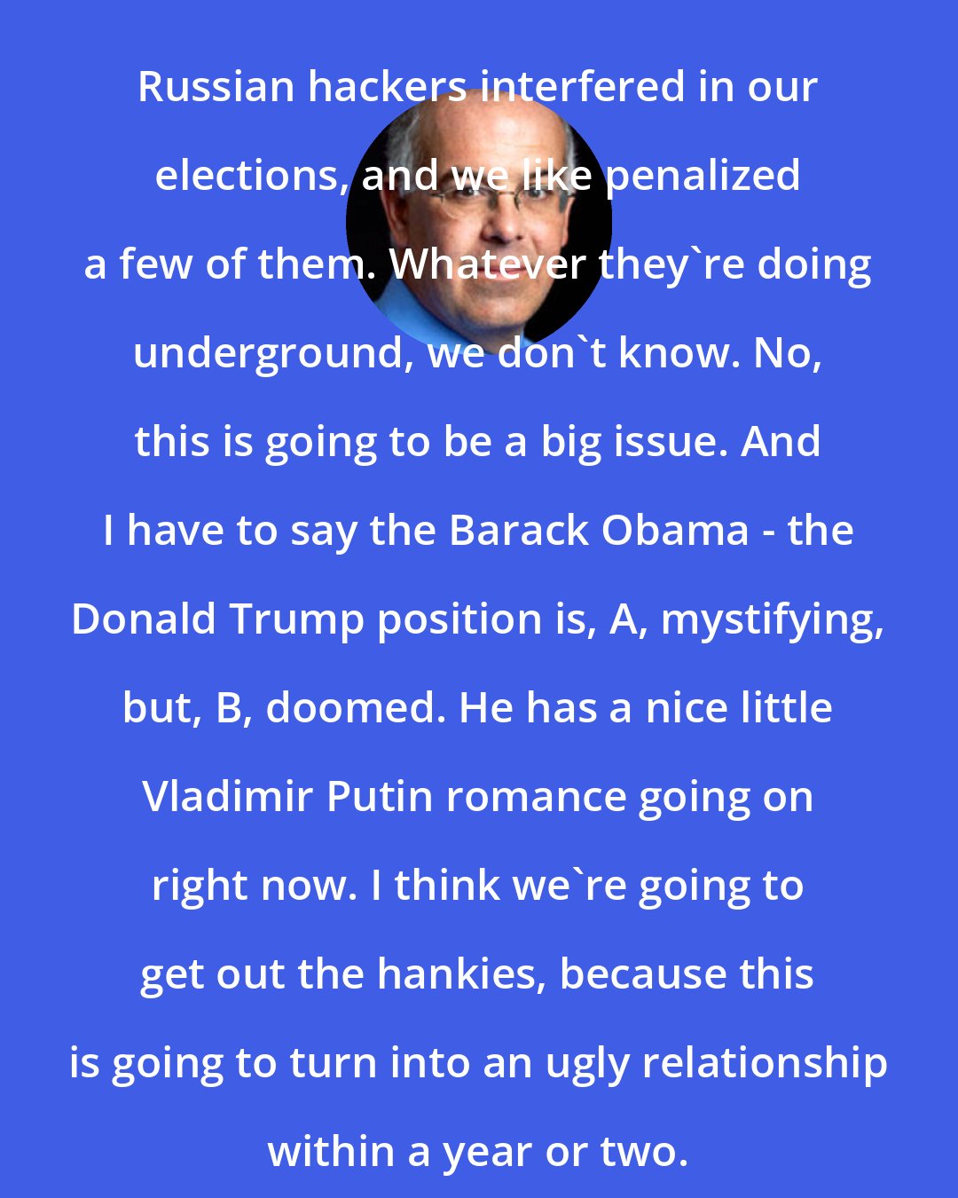 David Brooks: Russian hackers interfered in our elections, and we like penalized a few of them. Whatever they're doing underground, we don't know. No, this is going to be a big issue. And I have to say the Barack Obama - the Donald Trump position is, A, mystifying, but, B, doomed. He has a nice little Vladimir Putin romance going on right now. I think we're going to get out the hankies, because this is going to turn into an ugly relationship within a year or two.