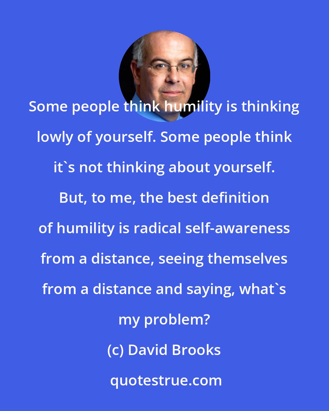 David Brooks: Some people think humility is thinking lowly of yourself. Some people think it's not thinking about yourself. But, to me, the best definition of humility is radical self-awareness from a distance, seeing themselves from a distance and saying, what's my problem?