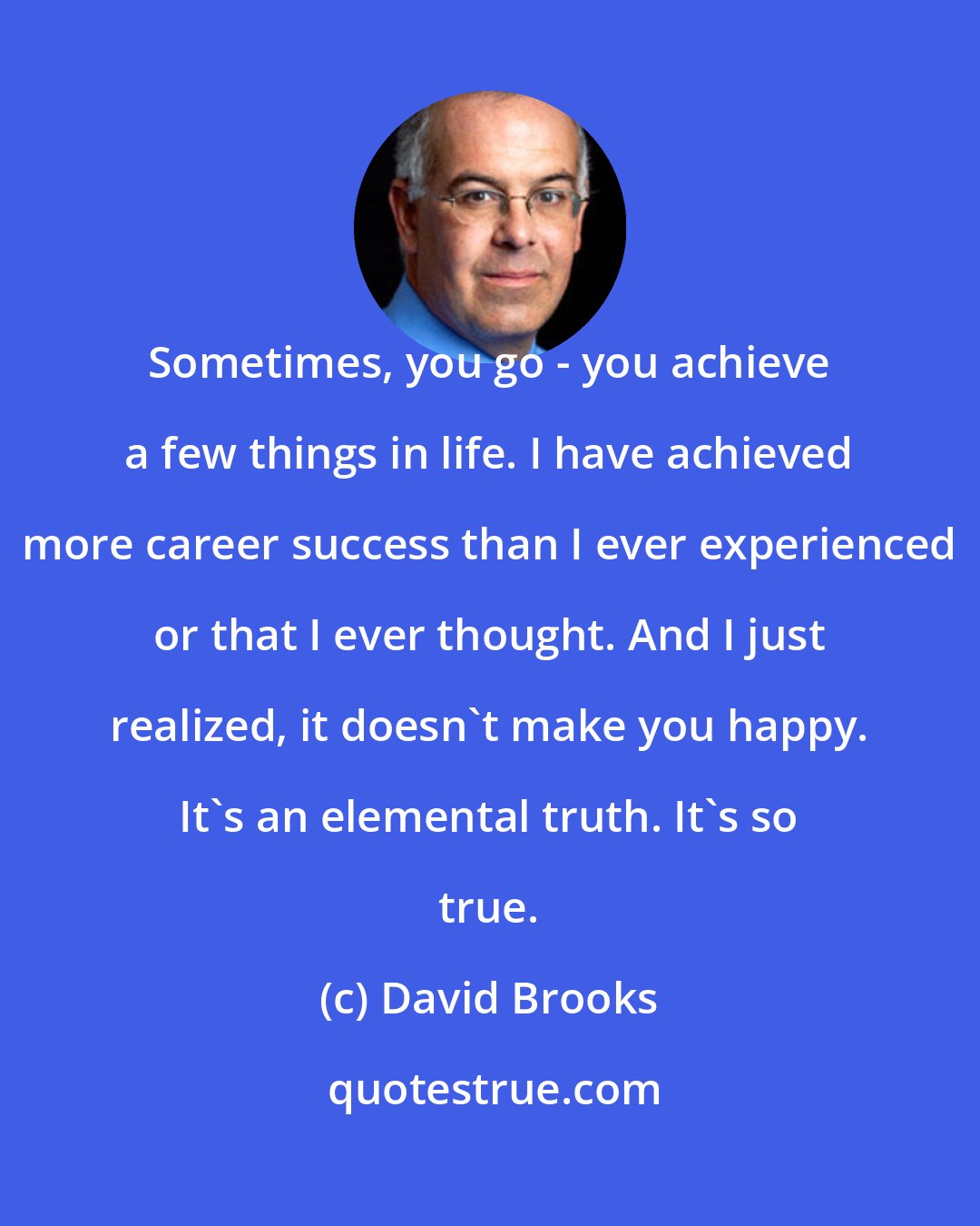 David Brooks: Sometimes, you go - you achieve a few things in life. I have achieved more career success than I ever experienced or that I ever thought. And I just realized, it doesn't make you happy. It's an elemental truth. It's so true.