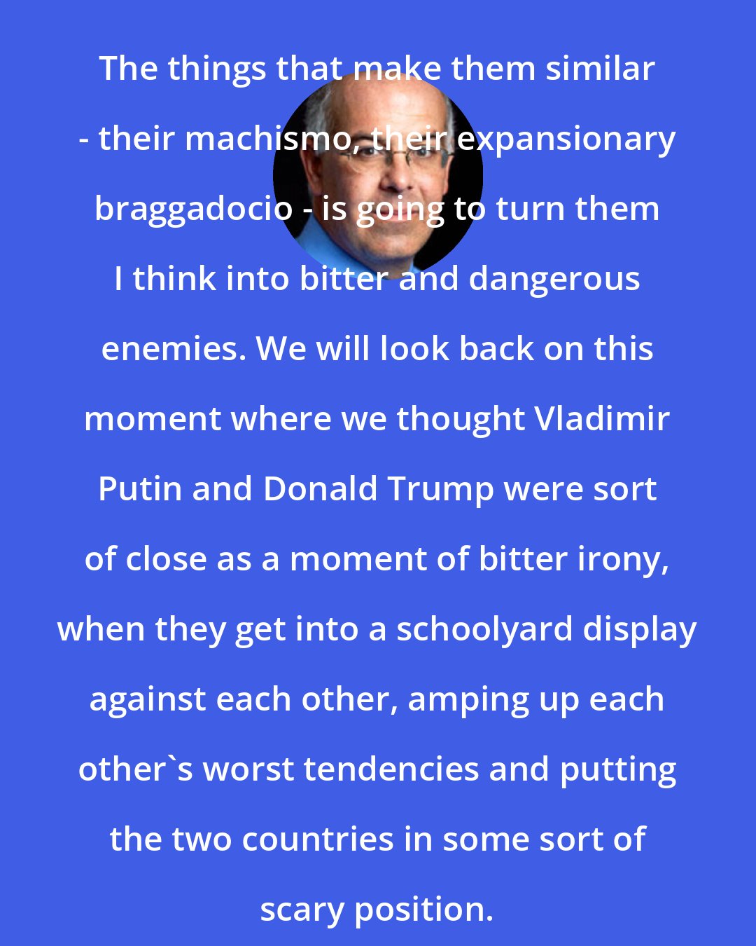 David Brooks: The things that make them similar - their machismo, their expansionary braggadocio - is going to turn them I think into bitter and dangerous enemies. We will look back on this moment where we thought Vladimir Putin and Donald Trump were sort of close as a moment of bitter irony, when they get into a schoolyard display against each other, amping up each other's worst tendencies and putting the two countries in some sort of scary position.