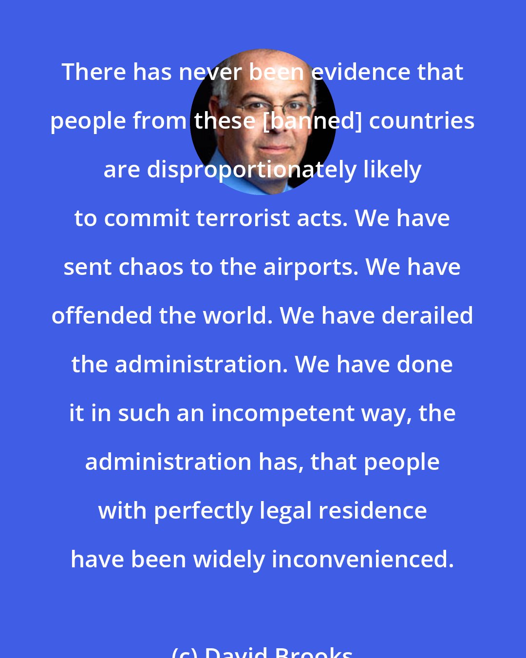 David Brooks: There has never been evidence that people from these [banned] countries are disproportionately likely to commit terrorist acts. We have sent chaos to the airports. We have offended the world. We have derailed the administration. We have done it in such an incompetent way, the administration has, that people with perfectly legal residence have been widely inconvenienced.