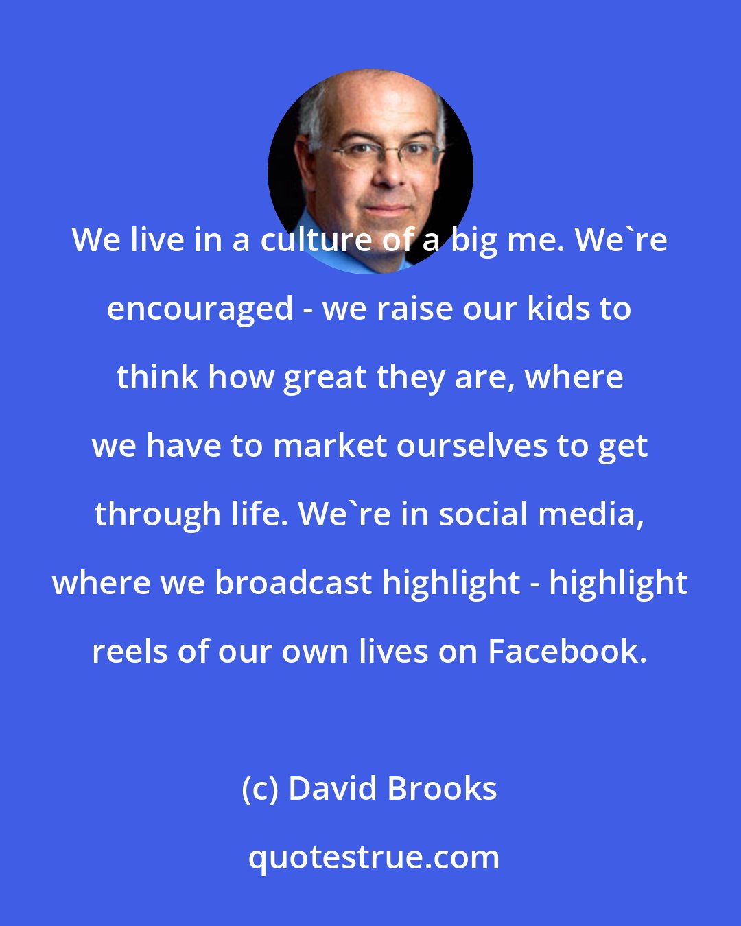 David Brooks: We live in a culture of a big me. We're encouraged - we raise our kids to think how great they are, where we have to market ourselves to get through life. We're in social media, where we broadcast highlight - highlight reels of our own lives on Facebook.