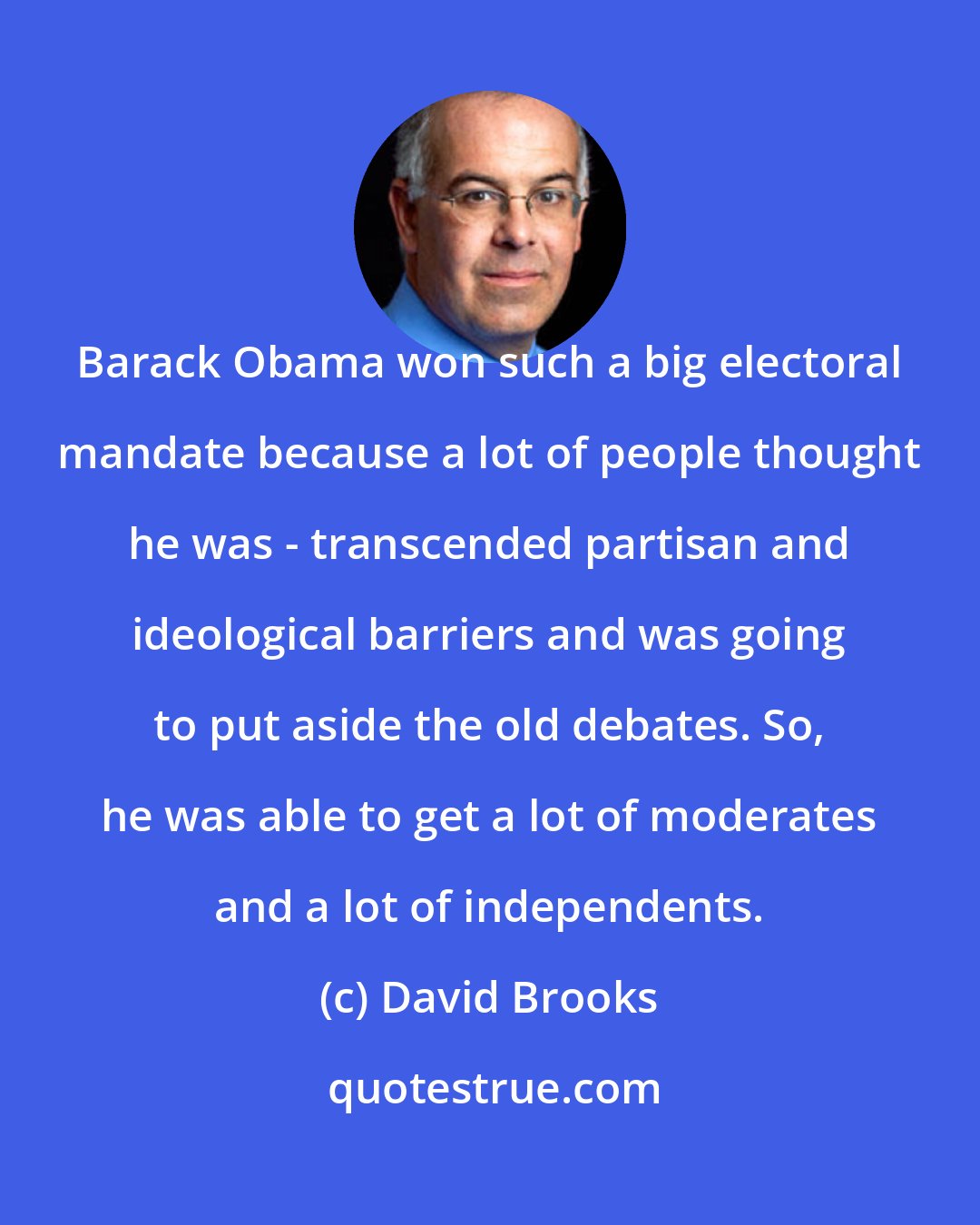 David Brooks: Barack Obama won such a big electoral mandate because a lot of people thought he was - transcended partisan and ideological barriers and was going to put aside the old debates. So, he was able to get a lot of moderates and a lot of independents.