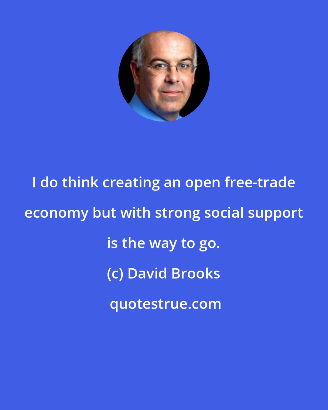 David Brooks: I do think creating an open free-trade economy but with strong social support is the way to go.