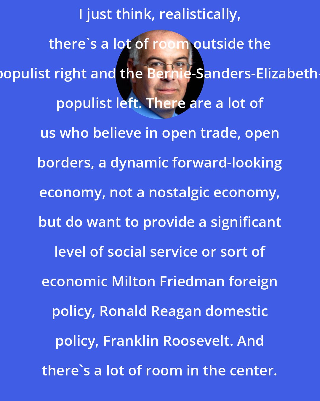 David Brooks: I just think, realistically, there's a lot of room outside the Trump populist right and the Bernie-Sanders-Elizabeth-Warren populist left. There are a lot of us who believe in open trade, open borders, a dynamic forward-looking economy, not a nostalgic economy, but do want to provide a significant level of social service or sort of economic Milton Friedman foreign policy, Ronald Reagan domestic policy, Franklin Roosevelt. And there's a lot of room in the center.