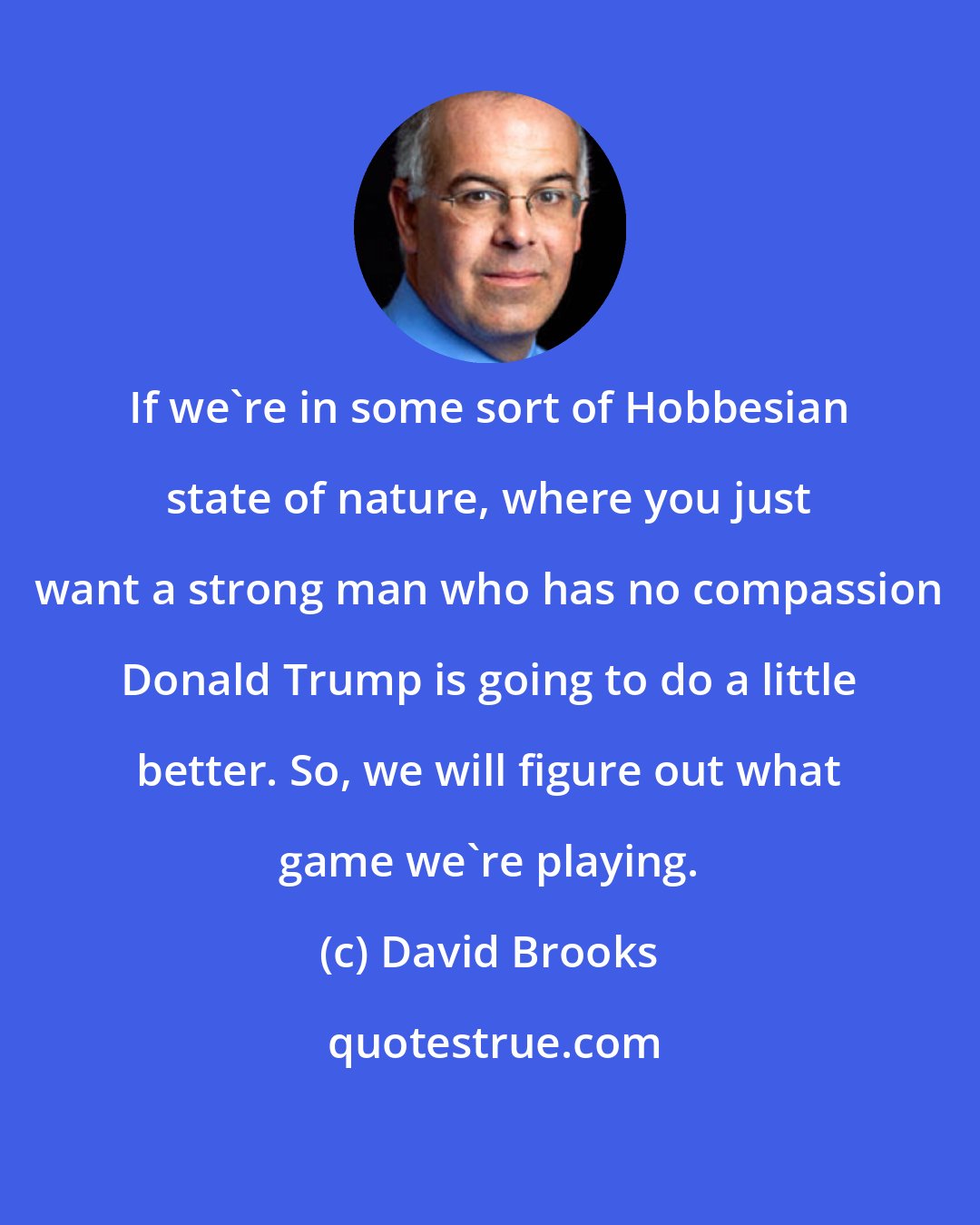 David Brooks: If we're in some sort of Hobbesian state of nature, where you just want a strong man who has no compassion Donald Trump is going to do a little better. So, we will figure out what game we're playing.