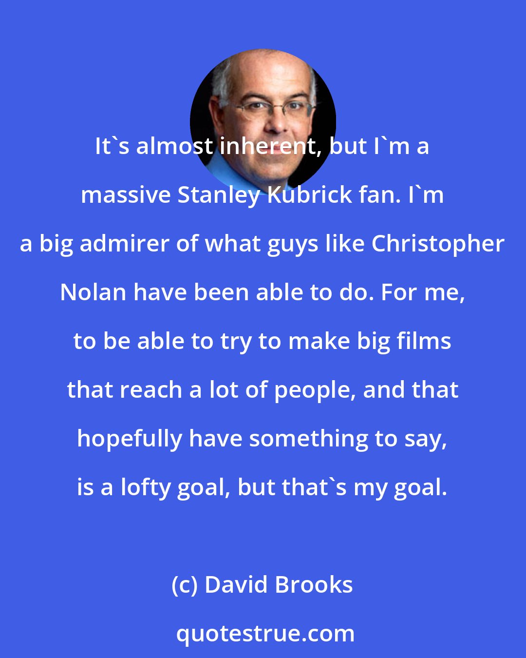 David Brooks: It's almost inherent, but I'm a massive Stanley Kubrick fan. I'm a big admirer of what guys like Christopher Nolan have been able to do. For me, to be able to try to make big films that reach a lot of people, and that hopefully have something to say, is a lofty goal, but that's my goal.