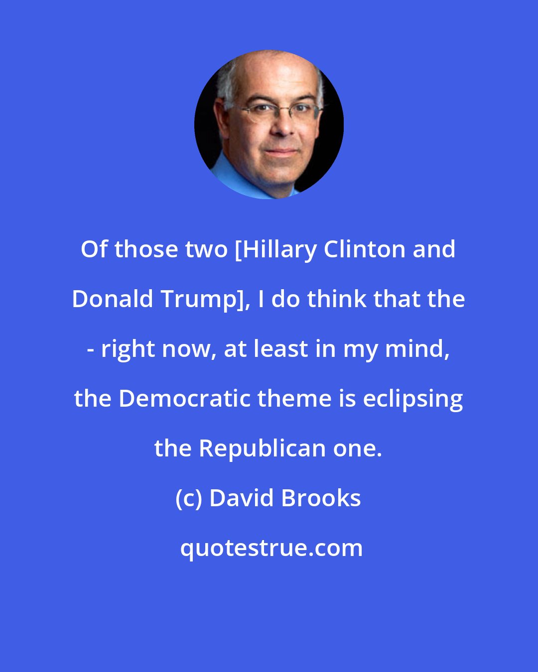 David Brooks: Of those two [Hillary Clinton and Donald Trump], I do think that the - right now, at least in my mind, the Democratic theme is eclipsing the Republican one.