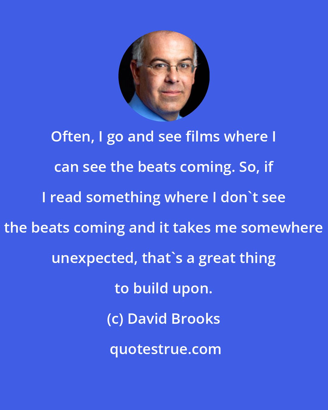 David Brooks: Often, I go and see films where I can see the beats coming. So, if I read something where I don't see the beats coming and it takes me somewhere unexpected, that's a great thing to build upon.