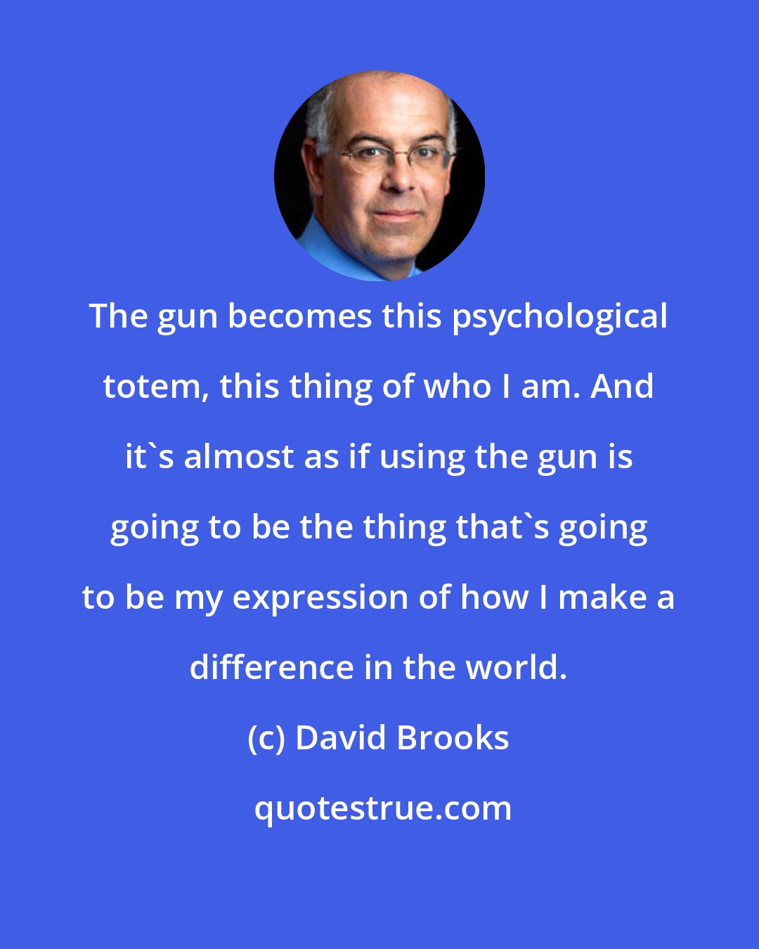 David Brooks: The gun becomes this psychological totem, this thing of who I am. And it's almost as if using the gun is going to be the thing that's going to be my expression of how I make a difference in the world.