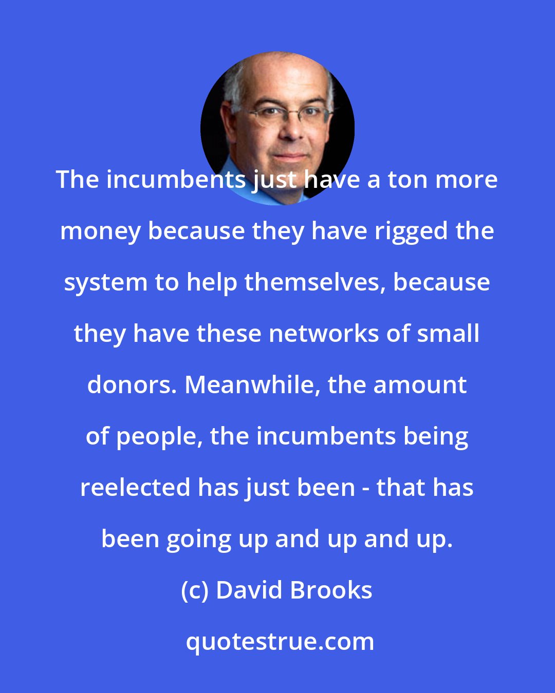 David Brooks: The incumbents just have a ton more money because they have rigged the system to help themselves, because they have these networks of small donors. Meanwhile, the amount of people, the incumbents being reelected has just been - that has been going up and up and up.