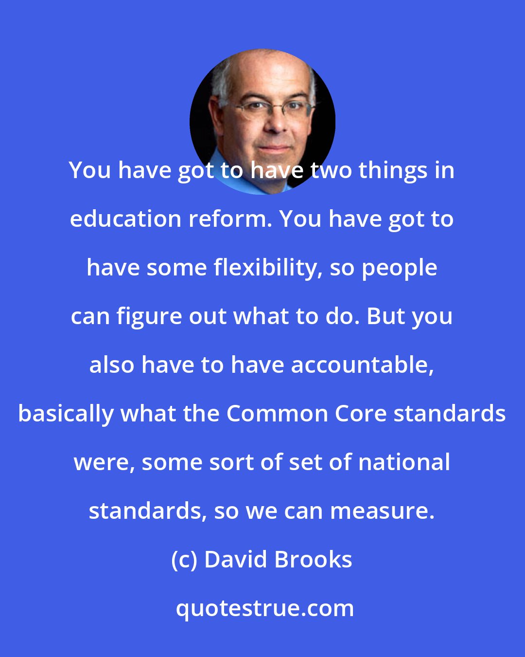 David Brooks: You have got to have two things in education reform. You have got to have some flexibility, so people can figure out what to do. But you also have to have accountable, basically what the Common Core standards were, some sort of set of national standards, so we can measure.