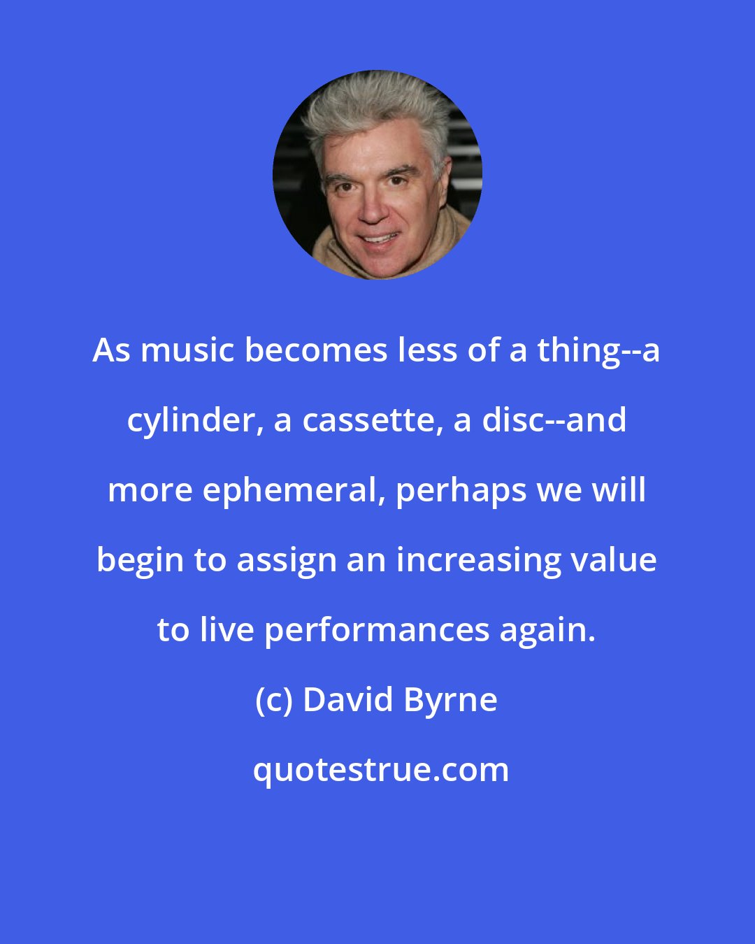 David Byrne: As music becomes less of a thing--a cylinder, a cassette, a disc--and more ephemeral, perhaps we will begin to assign an increasing value to live performances again.