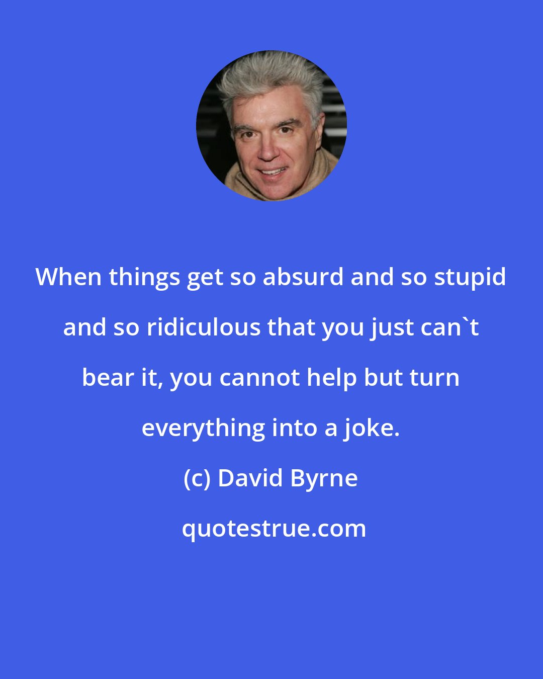 David Byrne: When things get so absurd and so stupid and so ridiculous that you just can't bear it, you cannot help but turn everything into a joke.