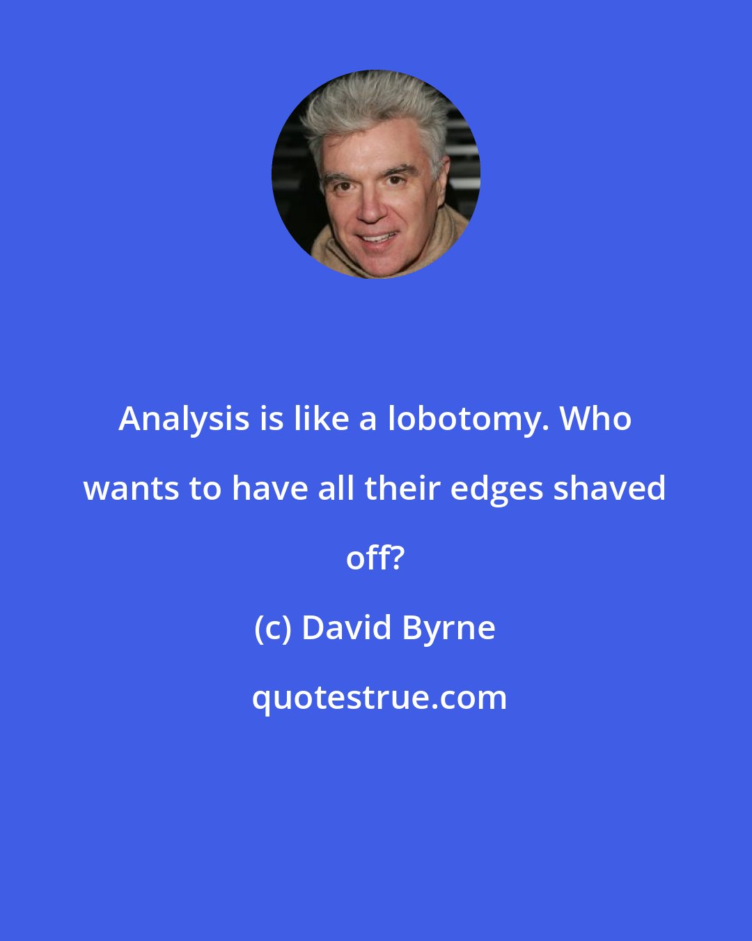 David Byrne: Analysis is like a lobotomy. Who wants to have all their edges shaved off?