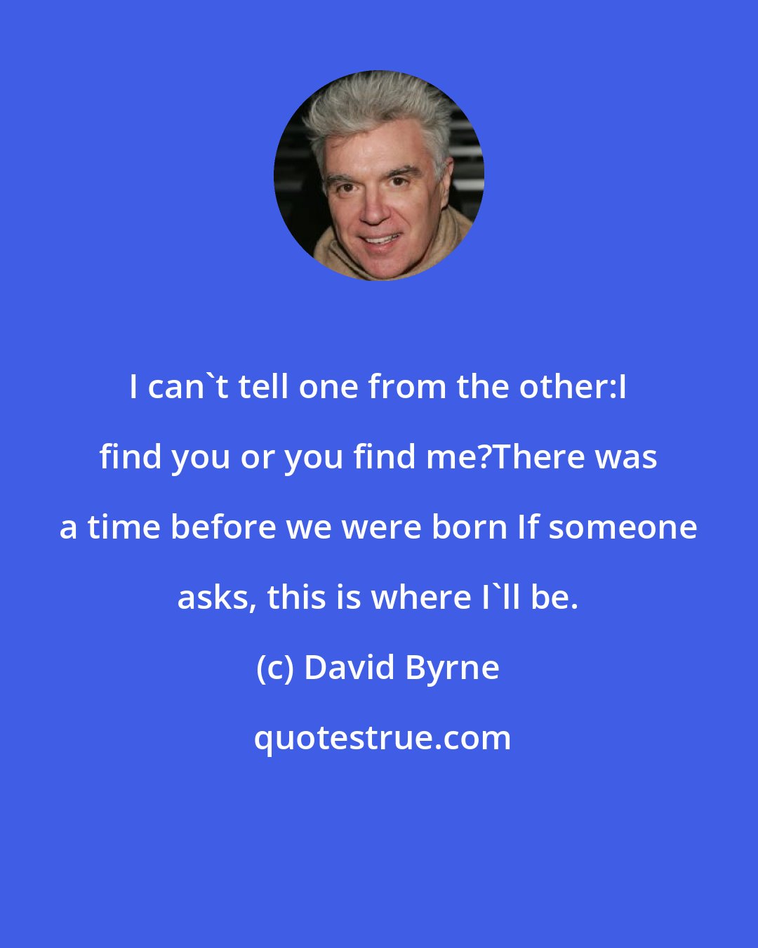 David Byrne: I can't tell one from the other:I find you or you find me?There was a time before we were born If someone asks, this is where I'll be.