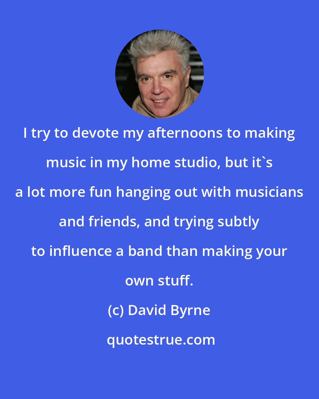 David Byrne: I try to devote my afternoons to making music in my home studio, but it's a lot more fun hanging out with musicians and friends, and trying subtly to influence a band than making your own stuff.