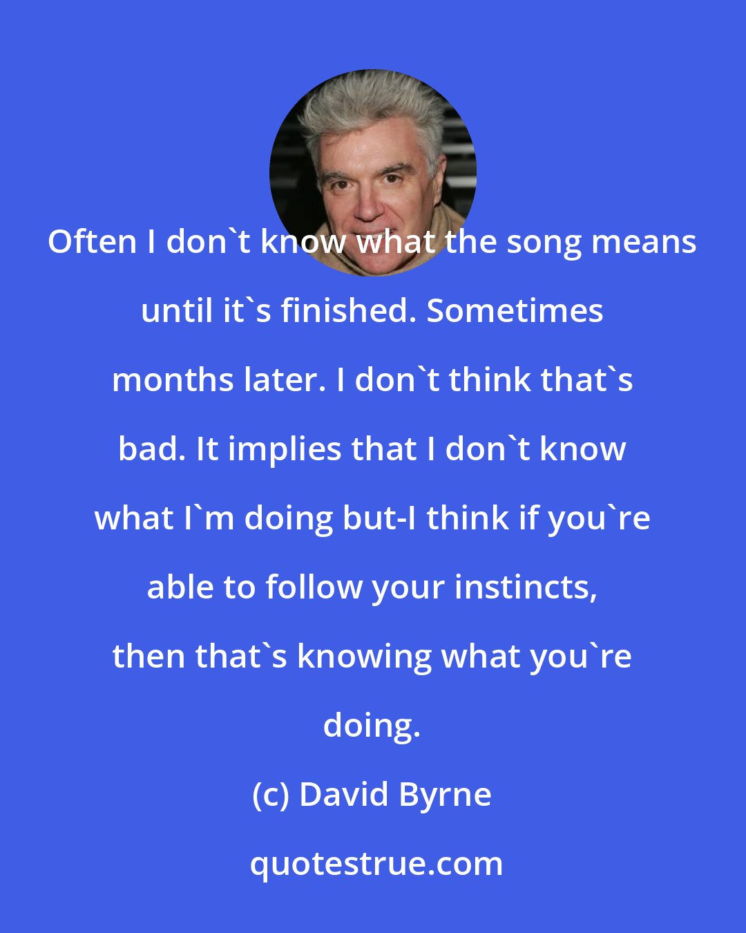 David Byrne: Often I don't know what the song means until it's finished. Sometimes months later. I don't think that's bad. It implies that I don't know what I'm doing but-I think if you're able to follow your instincts, then that's knowing what you're doing.