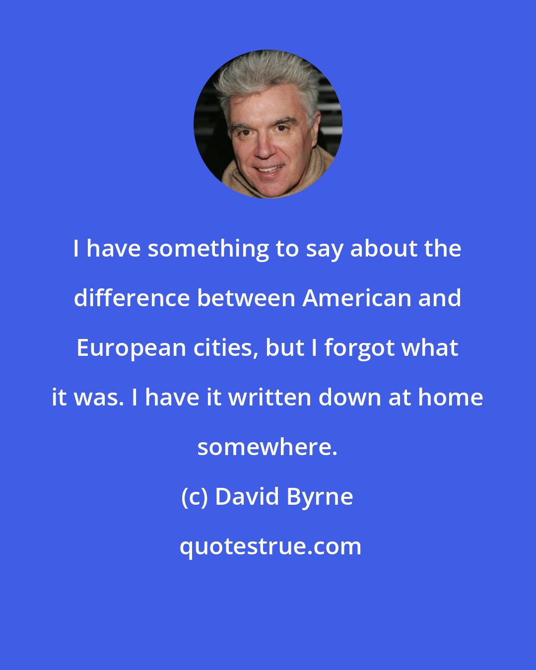 David Byrne: I have something to say about the difference between American and European cities, but I forgot what it was. I have it written down at home somewhere.