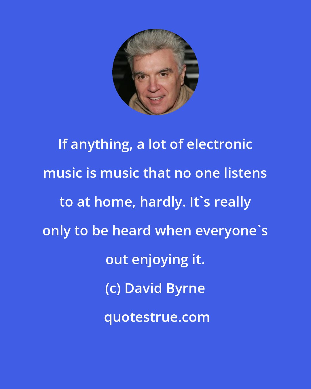 David Byrne: If anything, a lot of electronic music is music that no one listens to at home, hardly. It's really only to be heard when everyone's out enjoying it.