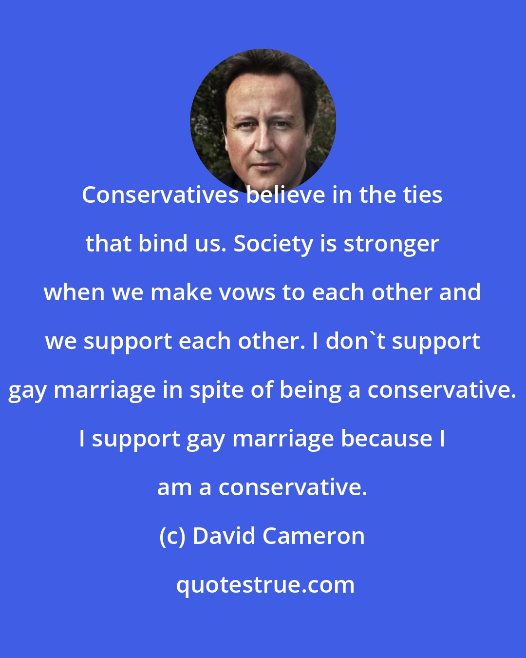 David Cameron: Conservatives believe in the ties that bind us. Society is stronger when we make vows to each other and we support each other. I don't support gay marriage in spite of being a conservative. I support gay marriage because I am a conservative.
