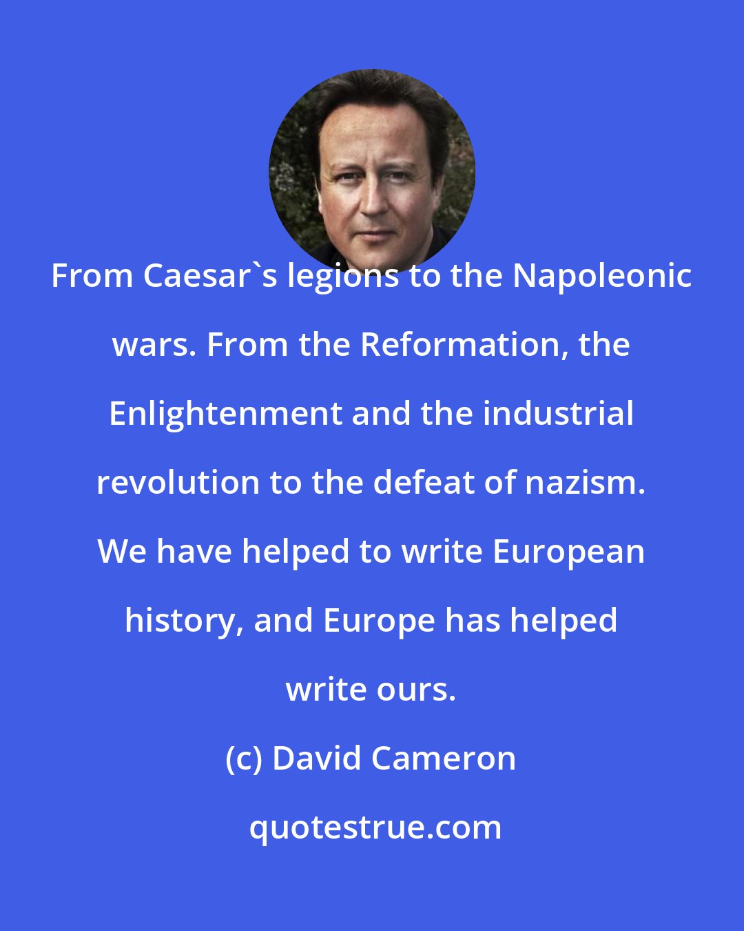 David Cameron: From Caesar's legions to the Napoleonic wars. From the Reformation, the Enlightenment and the industrial revolution to the defeat of nazism. We have helped to write European history, and Europe has helped write ours.