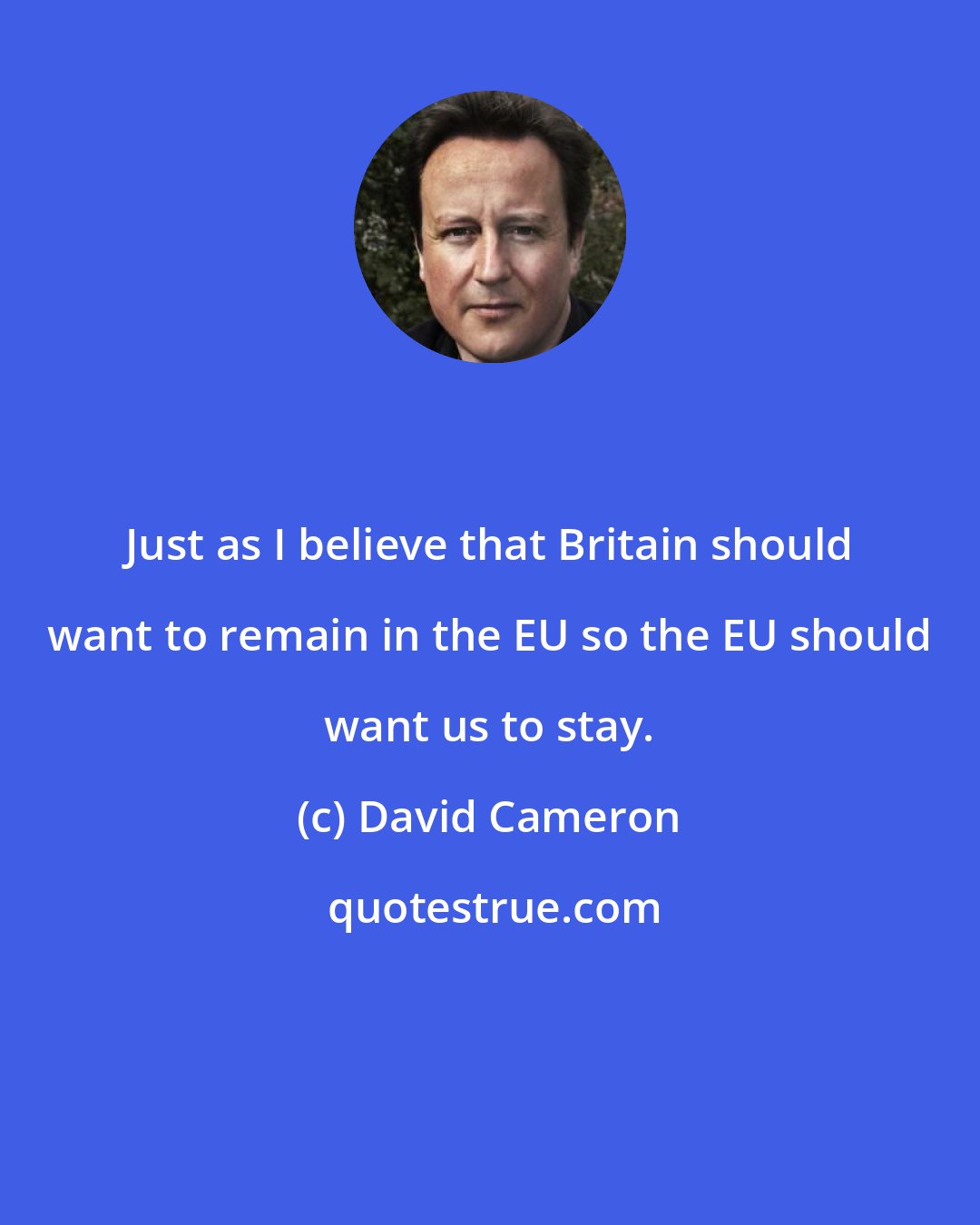 David Cameron: Just as I believe that Britain should want to remain in the EU so the EU should want us to stay.