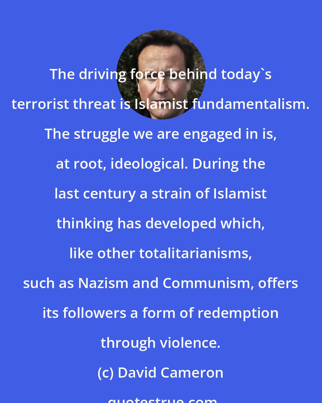 David Cameron: The driving force behind today's terrorist threat is Islamist fundamentalism. The struggle we are engaged in is, at root, ideological. During the last century a strain of Islamist thinking has developed which, like other totalitarianisms, such as Nazism and Communism, offers its followers a form of redemption through violence.