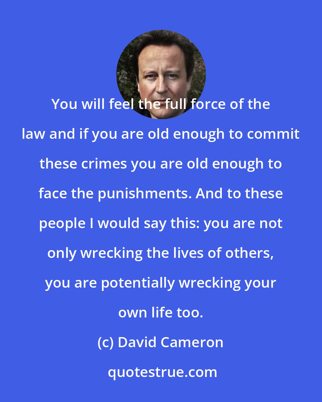 David Cameron: You will feel the full force of the law and if you are old enough to commit these crimes you are old enough to face the punishments. And to these people I would say this: you are not only wrecking the lives of others, you are potentially wrecking your own life too.