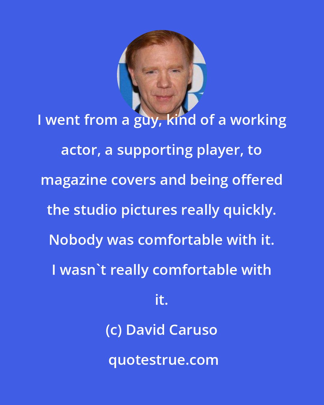 David Caruso: I went from a guy, kind of a working actor, a supporting player, to magazine covers and being offered the studio pictures really quickly. Nobody was comfortable with it. I wasn't really comfortable with it.