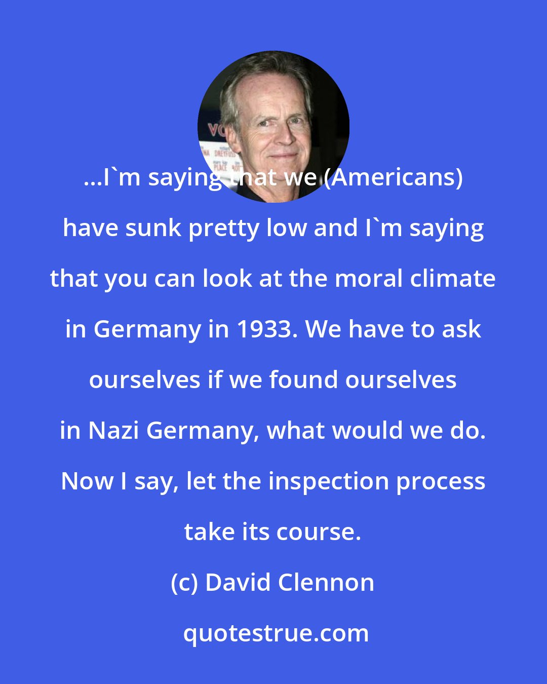 David Clennon: ...I'm saying that we (Americans) have sunk pretty low and I'm saying that you can look at the moral climate in Germany in 1933. We have to ask ourselves if we found ourselves in Nazi Germany, what would we do. Now I say, let the inspection process take its course.