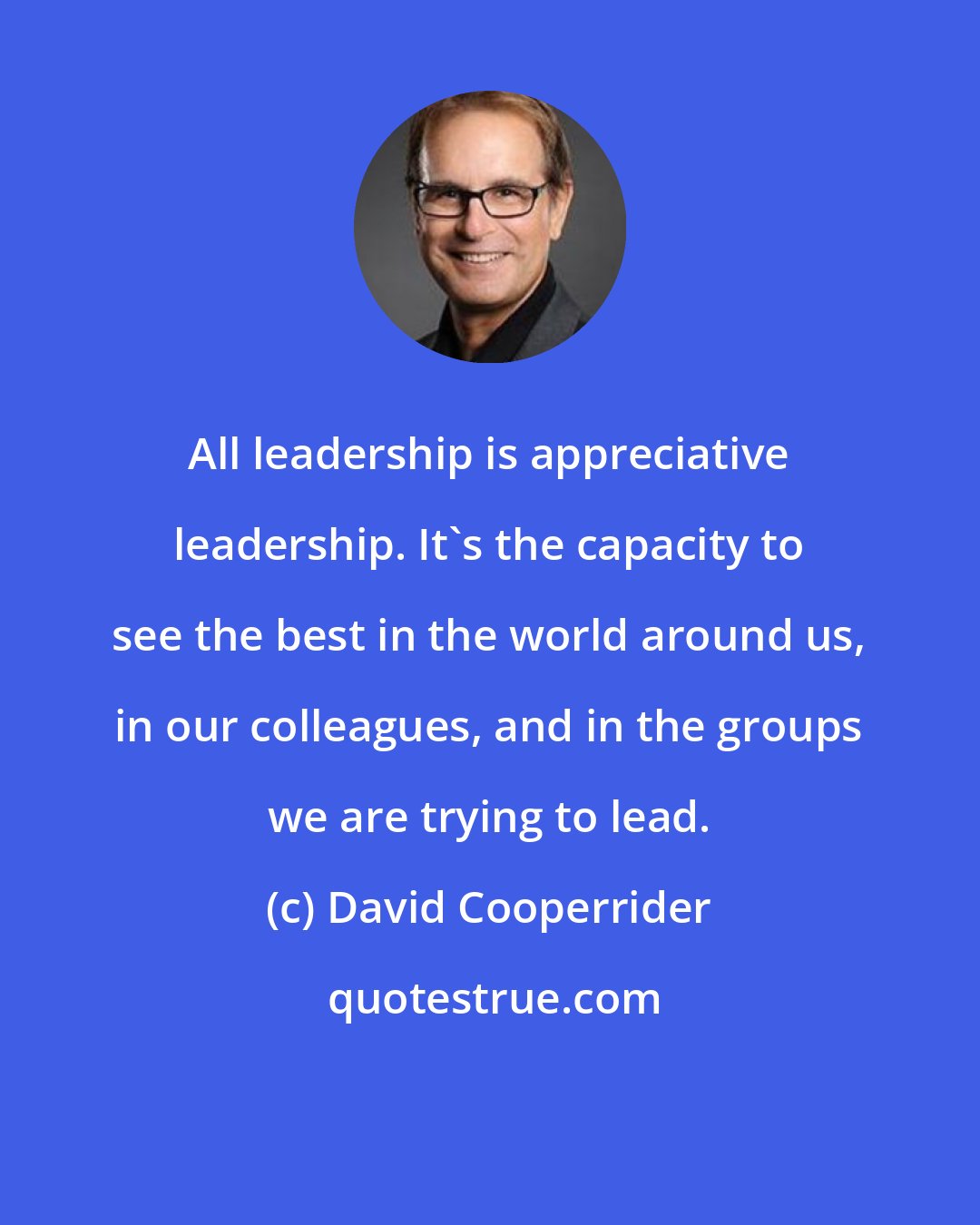 David Cooperrider: All leadership is appreciative leadership. It's the capacity to see the best in the world around us, in our colleagues, and in the groups we are trying to lead.