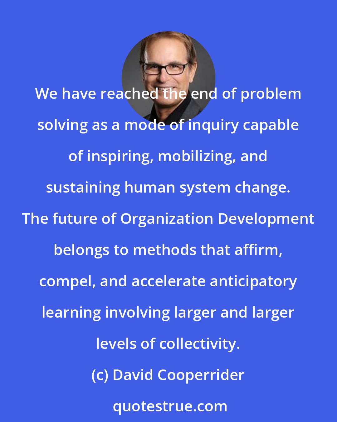 David Cooperrider: We have reached the end of problem solving as a mode of inquiry capable of inspiring, mobilizing, and sustaining human system change. The future of Organization Development belongs to methods that affirm, compel, and accelerate anticipatory learning involving larger and larger levels of collectivity.