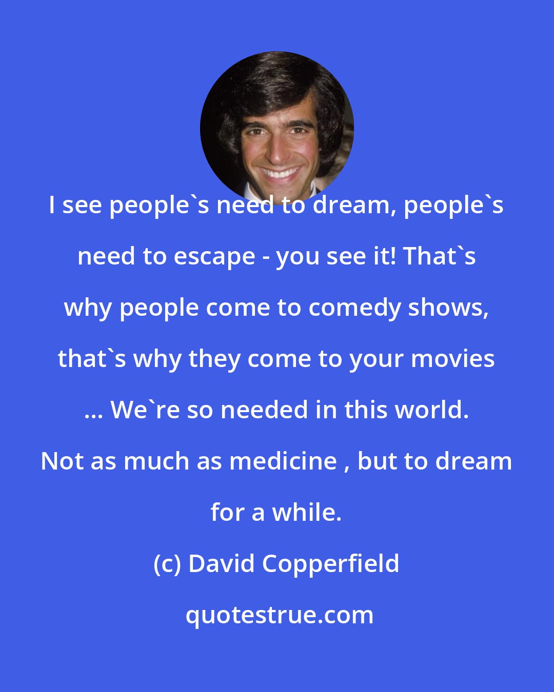 David Copperfield: I see people's need to dream, people's need to escape - you see it! That's why people come to comedy shows, that's why they come to your movies ... We're so needed in this world. Not as much as medicine , but to dream for a while.