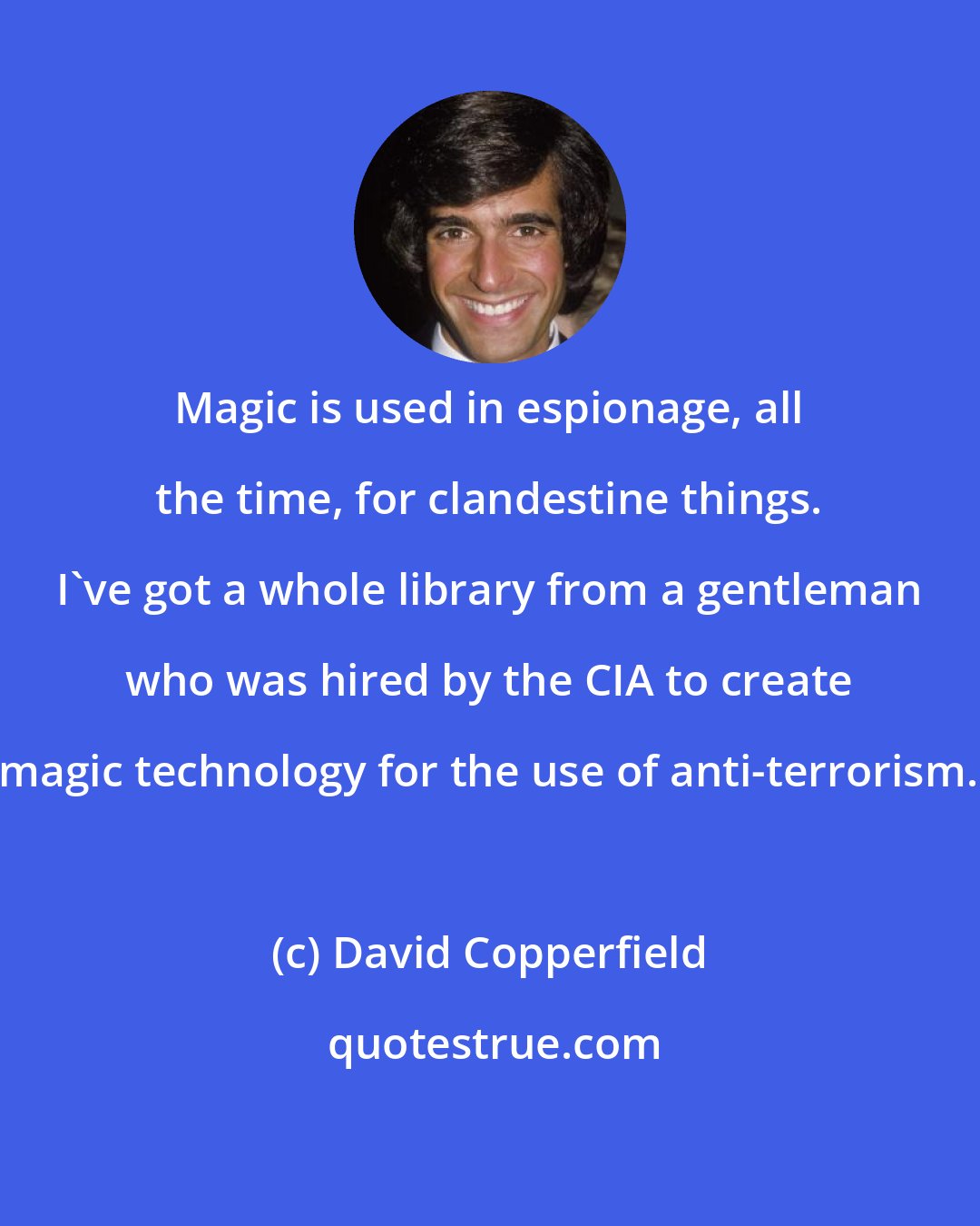 David Copperfield: Magic is used in espionage, all the time, for clandestine things. I've got a whole library from a gentleman who was hired by the CIA to create magic technology for the use of anti-terrorism.