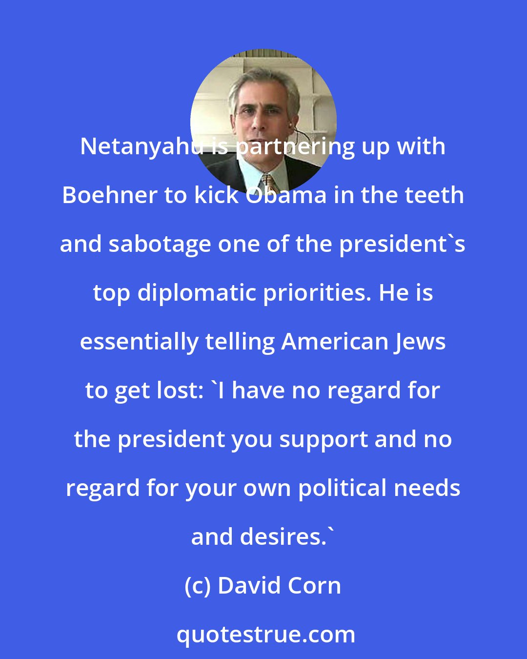 David Corn: Netanyahu is partnering up with Boehner to kick Obama in the teeth and sabotage one of the president's top diplomatic priorities. He is essentially telling American Jews to get lost: 'I have no regard for the president you support and no regard for your own political needs and desires.'