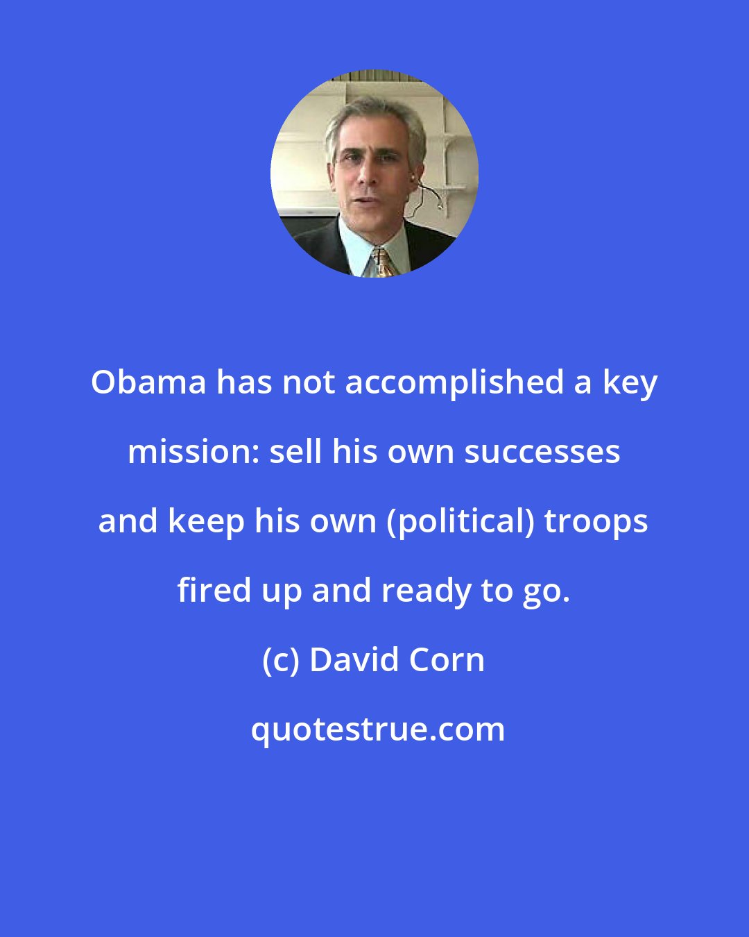 David Corn: Obama has not accomplished a key mission: sell his own successes and keep his own (political) troops fired up and ready to go.