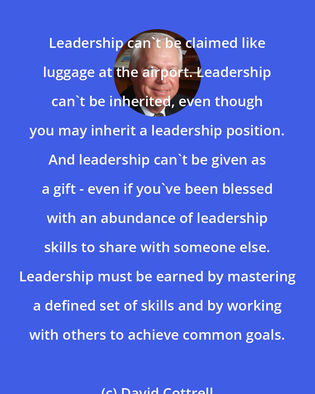 David Cottrell: Leadership can't be claimed like luggage at the airport. Leadership can't be inherited, even though you may inherit a leadership position. And leadership can't be given as a gift - even if you've been blessed with an abundance of leadership skills to share with someone else. Leadership must be earned by mastering a defined set of skills and by working with others to achieve common goals.