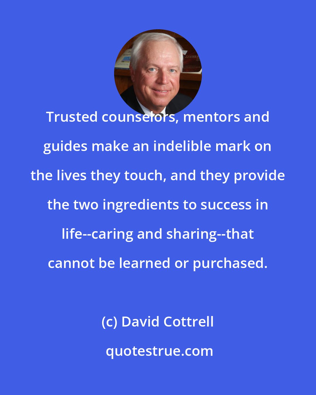 David Cottrell: Trusted counselors, mentors and guides make an indelible mark on the lives they touch, and they provide the two ingredients to success in life--caring and sharing--that cannot be learned or purchased.