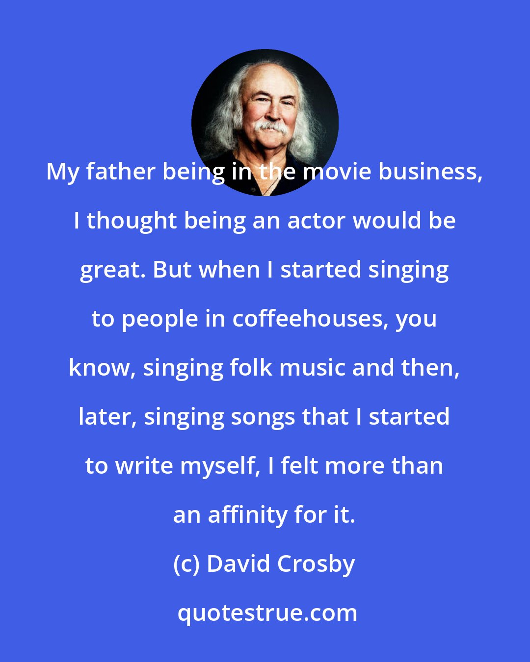 David Crosby: My father being in the movie business, I thought being an actor would be great. But when I started singing to people in coffeehouses, you know, singing folk music and then, later, singing songs that I started to write myself, I felt more than an affinity for it.