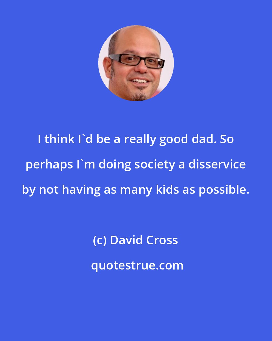 David Cross: I think I'd be a really good dad. So perhaps I'm doing society a disservice by not having as many kids as possible.