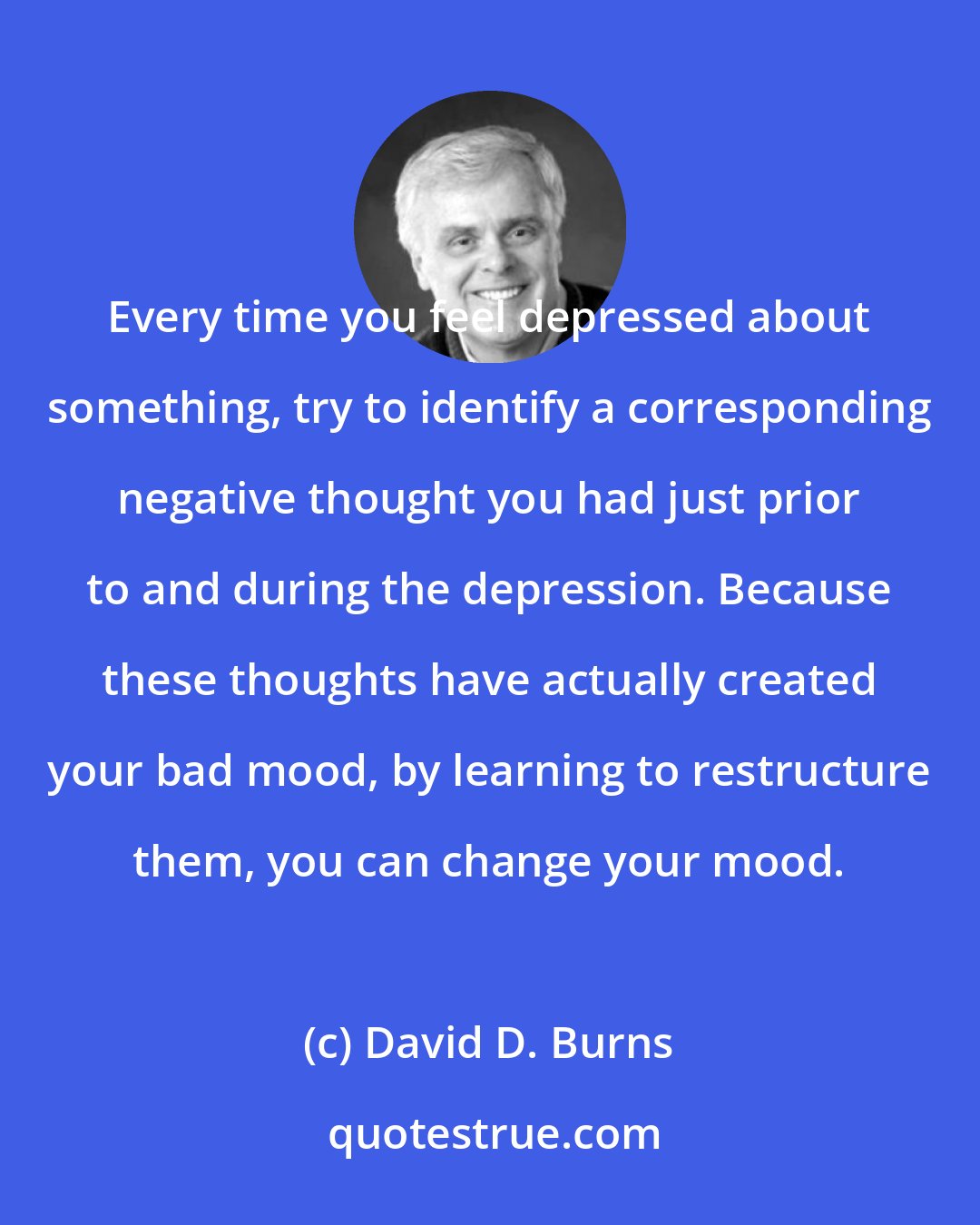 David D. Burns: Every time you feel depressed about something, try to identify a corresponding negative thought you had just prior to and during the depression. Because these thoughts have actually created your bad mood, by learning to restructure them, you can change your mood.