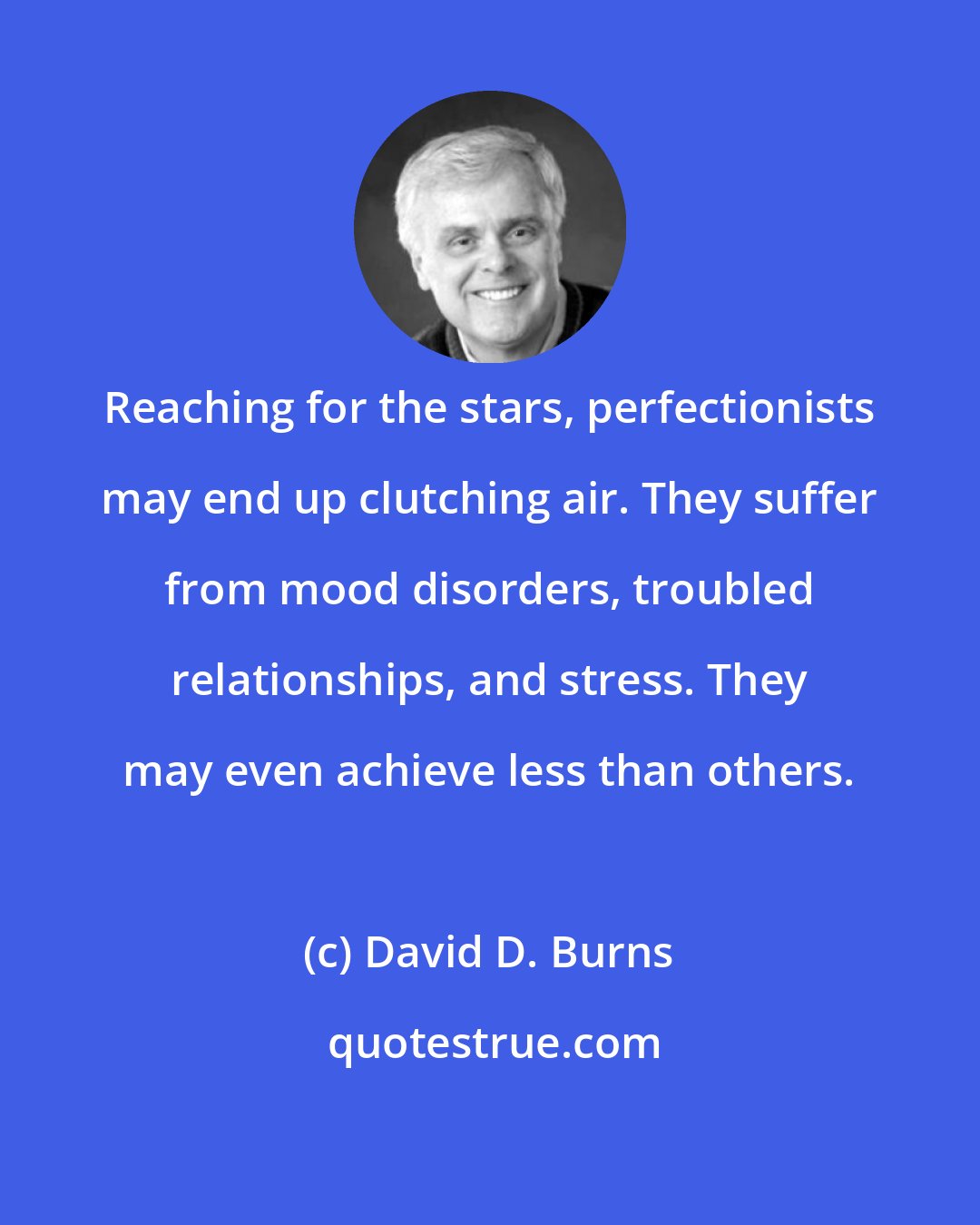 David D. Burns: Reaching for the stars, perfectionists may end up clutching air. They suffer from mood disorders, troubled relationships, and stress. They may even achieve less than others.