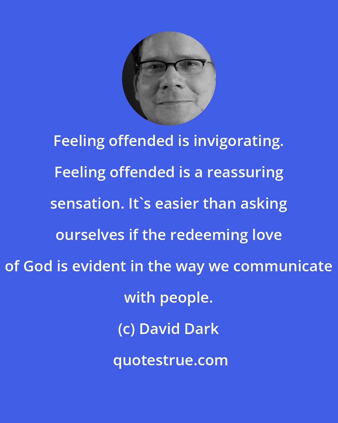 David Dark: Feeling offended is invigorating. Feeling offended is a reassuring sensation. It's easier than asking ourselves if the redeeming love of God is evident in the way we communicate with people.
