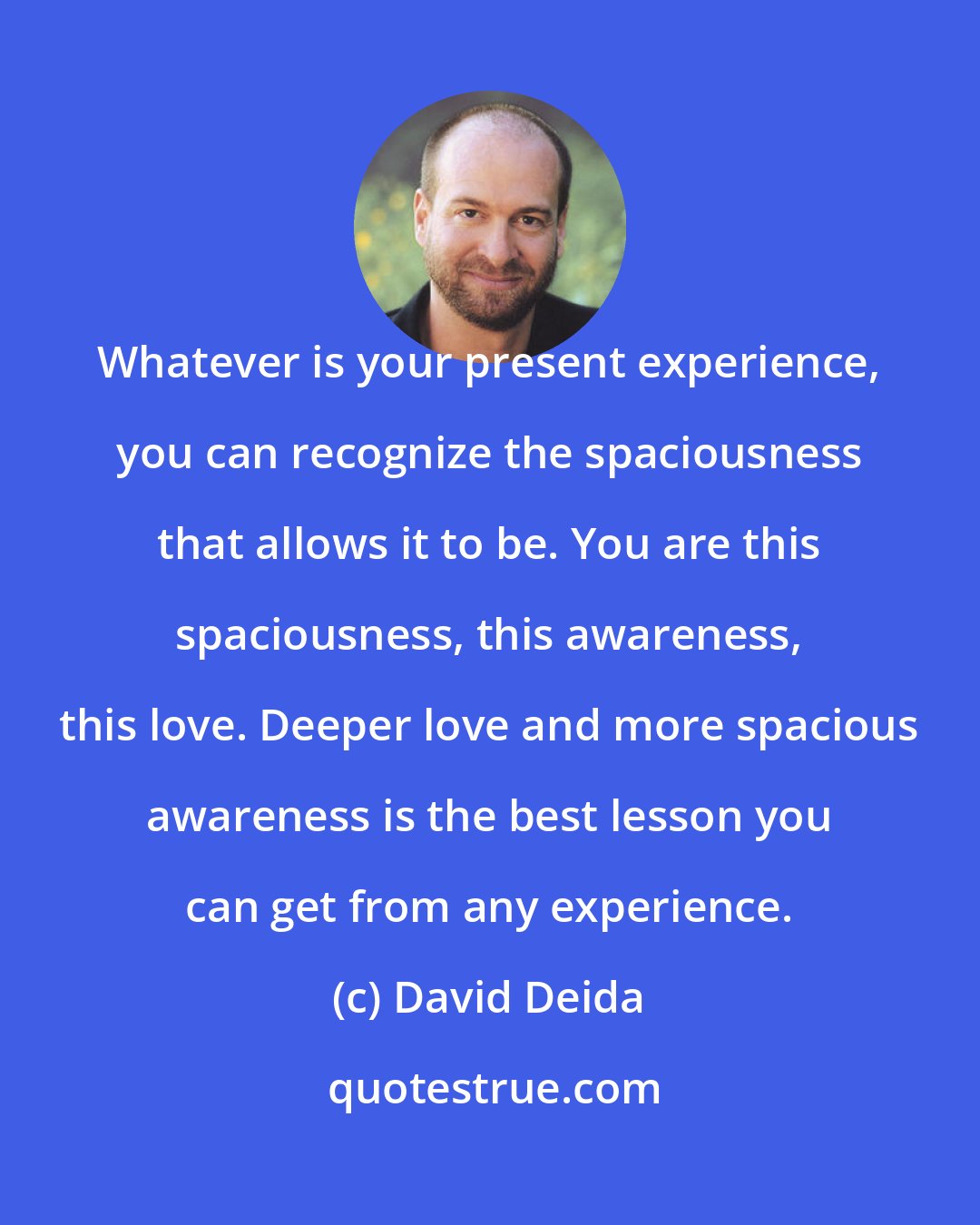 David Deida: Whatever is your present experience, you can recognize the spaciousness that allows it to be. You are this spaciousness, this awareness, this love. Deeper love and more spacious awareness is the best lesson you can get from any experience.