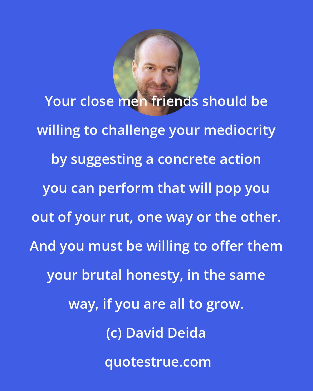 David Deida: Your close men friends should be willing to challenge your mediocrity by suggesting a concrete action you can perform that will pop you out of your rut, one way or the other. And you must be willing to offer them your brutal honesty, in the same way, if you are all to grow.